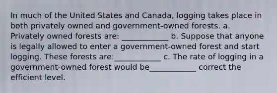 In much of the United States and Canada, logging takes place in both privately owned and government-owned forests. a. Privately owned forests are: ____________ b. Suppose that anyone is legally allowed to enter a government-owned forest and start logging. These forests are:____________ c. The rate of logging in a government-owned forest would be____________ correct the efficient level.