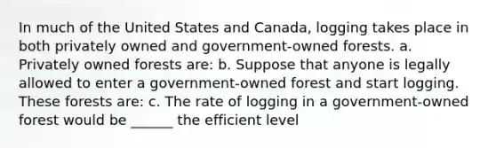 In much of the United States and Canada, logging takes place in both privately owned and government-owned forests. a. Privately owned forests are: b. Suppose that anyone is legally allowed to enter a government-owned forest and start logging. These forests are: c. The rate of logging in a government-owned forest would be ______ the efficient level