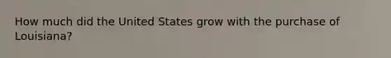 How much did the United States grow with the purchase of Louisiana?