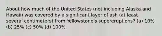 About how much of the United States (not including Alaska and Hawaii) was covered by a significant layer of ash (at least several centimeters) from Yellowstone's supereruptions? (a) 10% (b) 25% (c) 50% (d) 100%