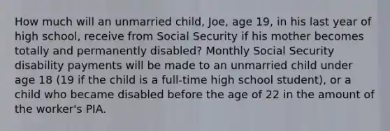 How much will an unmarried child, Joe, age 19, in his last year of high school, receive from Social Security if his mother becomes totally and permanently disabled? Monthly Social Security disability payments will be made to an unmarried child under age 18 (19 if the child is a full-time high school student), or a child who became disabled before the age of 22 in the amount of the worker's PIA.