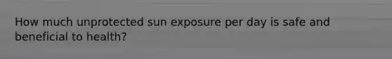 How much unprotected sun exposure per day is safe and beneficial to health?