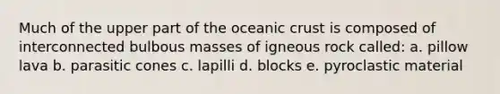 Much of the upper part of the <a href='https://www.questionai.com/knowledge/kPVS0KdHos-oceanic-crust' class='anchor-knowledge'>oceanic crust</a> is composed of interconnected bulbous masses of igneous rock called: a. pillow lava b. parasitic cones c. lapilli d. blocks e. pyroclastic material