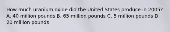 How much uranium oxide did the United States produce in 2005? A. 40 million pounds B. 65 million pounds C. 5 million pounds D. 20 million pounds