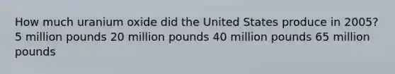 How much uranium oxide did the United States produce in 2005? 5 million pounds 20 million pounds 40 million pounds 65 million pounds