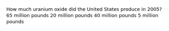 How much uranium oxide did the United States produce in 2005? 65 million pounds 20 million pounds 40 million pounds 5 million pounds