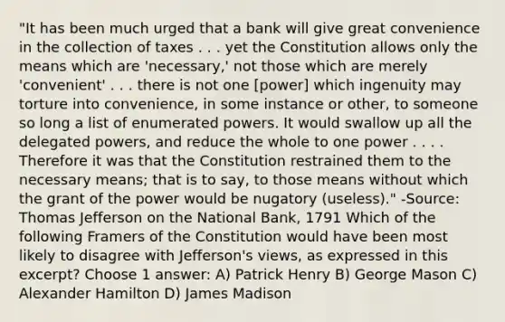 "It has been much urged that a bank will give great convenience in the collection of taxes . . . yet the Constitution allows only the means which are 'necessary,' not those which are merely 'convenient' . . . there is not one [power] which ingenuity may torture into convenience, in some instance or other, to someone so long a list of enumerated powers. It would swallow up all the delegated powers, and reduce the whole to one power . . . . Therefore it was that the Constitution restrained them to the necessary means; that is to say, to those means without which the grant of the power would be nugatory (useless)." -Source: Thomas Jefferson on the National Bank, 1791 Which of the following Framers of the Constitution would have been most likely to disagree with Jefferson's views, as expressed in this excerpt? Choose 1 answer: A) Patrick Henry B) George Mason C) Alexander Hamilton D) James Madison