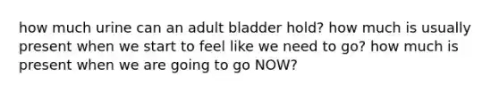 how much urine can an adult bladder hold? how much is usually present when we start to feel like we need to go? how much is present when we are going to go NOW?