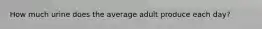How much urine does the average adult produce each day?