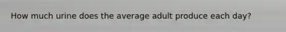 How much urine does the average adult produce each day?