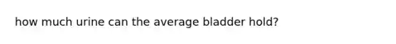 how much urine can the average bladder hold?