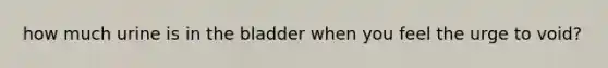 how much urine is in the bladder when you feel the urge to void?