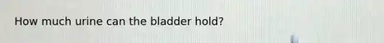 How much urine can the bladder hold?