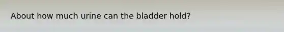 About how much urine can the bladder hold?