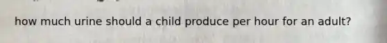 how much urine should a child produce per hour for an adult?
