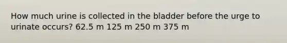 How much urine is collected in the bladder before the urge to urinate occurs? 62.5 m 125 m 250 m 375 m