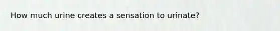 How much urine creates a sensation to urinate?