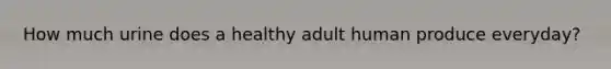 How much urine does a healthy adult human produce everyday?