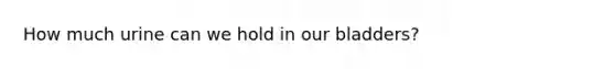 How much urine can we hold in our bladders?