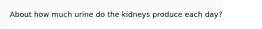 About how much urine do the kidneys produce each day?