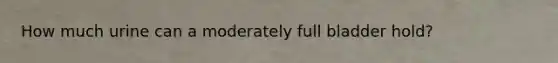 How much urine can a moderately full bladder hold?