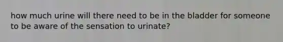 how much urine will there need to be in the bladder for someone to be aware of the sensation to urinate?