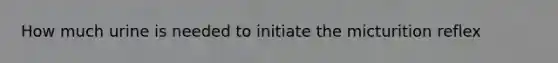 How much urine is needed to initiate the micturition reflex