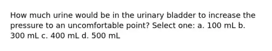 How much urine would be in the <a href='https://www.questionai.com/knowledge/kb9SdfFdD9-urinary-bladder' class='anchor-knowledge'>urinary bladder</a> to increase the pressure to an uncomfortable point? Select one: a. 100 mL b. 300 mL c. 400 mL d. 500 mL