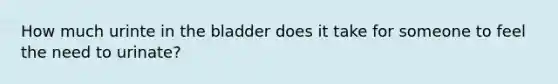 How much urinte in the bladder does it take for someone to feel the need to urinate?