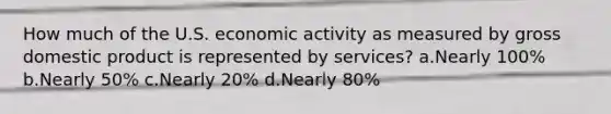 How much of the U.S. economic activity as measured by gross domestic product is represented by services? a.Nearly 100% b.Nearly 50% c.Nearly 20% d.Nearly 80%