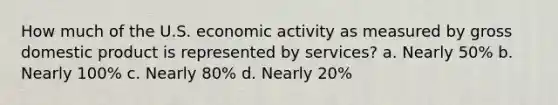 How much of the U.S. economic activity as measured by gross domestic product is represented by services? a. Nearly 50% b. Nearly 100% c. Nearly 80% d. Nearly 20%