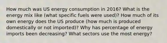 How much was US energy consumption in 2016? What is the energy mix like (what specific fuels were used)? How much of its own energy does the US produce (how much is produced domestically or not imported)? Why has percentage of energy imports been decreasing? What sectors use the most energy?