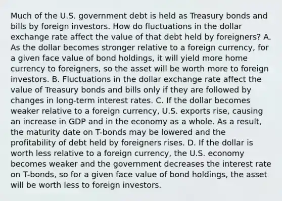 Much of the U.S. government debt is held as Treasury bonds and bills by foreign investors. How do fluctuations in the dollar exchange rate affect the value of that debt held by​ foreigners? A. As the dollar becomes stronger relative to a foreign​ currency, for a given face value of bond​ holdings, it will yield more home currency to​ foreigners, so the asset will be worth more to foreign investors. B. Fluctuations in the dollar exchange rate affect the value of Treasury bonds and bills only if they are followed by changes in​ long-term interest rates. C. If the dollar becomes weaker relative to a foreign​ currency, U.S. exports​ rise, causing an increase in GDP and in the economy as a whole. As a​ result, the maturity date on​ T-bonds may be lowered and the profitability of debt held by foreigners rises. D. If the dollar is worth less relative to a foreign​ currency, the U.S. economy becomes weaker and the government decreases the interest rate on​ T-bonds, so for a given face value of bond​ holdings, the asset will be worth less to foreign investors.