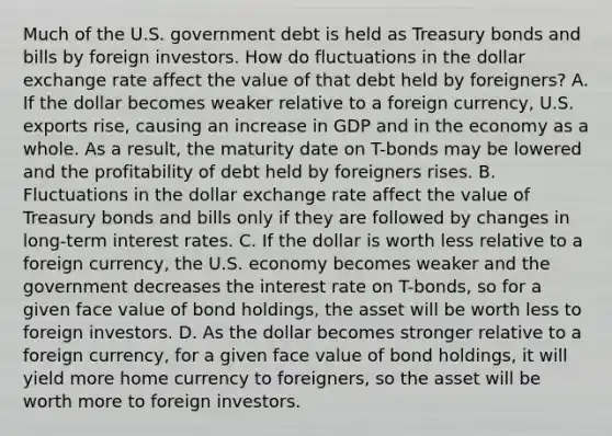 Much of the U.S. government debt is held as Treasury bonds and bills by foreign investors. How do fluctuations in the dollar exchange rate affect the value of that debt held by​ foreigners? A. If the dollar becomes weaker relative to a foreign​ currency, U.S. exports​ rise, causing an increase in GDP and in the economy as a whole. As a​ result, the maturity date on​ T-bonds may be lowered and the profitability of debt held by foreigners rises. B. Fluctuations in the dollar exchange rate affect the value of Treasury bonds and bills only if they are followed by changes in​ long-term interest rates. C. If the dollar is worth less relative to a foreign​ currency, the U.S. economy becomes weaker and the government decreases the interest rate on​ T-bonds, so for a given face value of bond​ holdings, the asset will be worth less to foreign investors. D. As the dollar becomes stronger relative to a foreign​ currency, for a given face value of bond​ holdings, it will yield more home currency to​ foreigners, so the asset will be worth more to foreign investors.