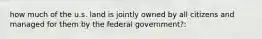 how much of the u.s. land is jointly owned by all citizens and managed for them by the federal government?: