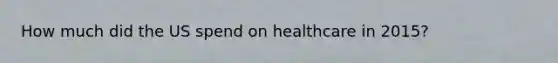 How much did the US spend on healthcare in 2015?