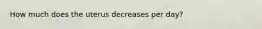How much does the uterus decreases per day?