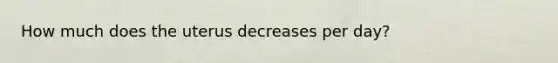 How much does the uterus decreases per day?