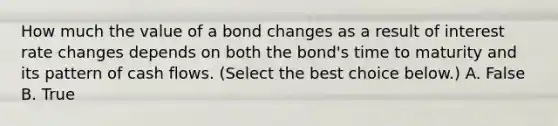 How much the value of a bond changes as a result of interest rate changes depends on both the​ bond's time to maturity and its pattern of cash flows. ​(Select the best choice​ below.) A. False B. True