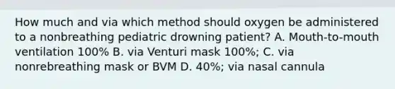 How much and via which method should oxygen be administered to a nonbreathing pediatric drowning patient? A. Mouth-to-mouth ventilation 100% B. via Venturi mask 100%; C. via nonrebreathing mask or BVM D. 40%; via nasal cannula