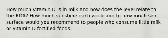 How much vitamin D is in milk and how does the level relate to the RDA? How much sunshine each week and to how much skin surface would you recommend to people who consume little milk or vitamin D fortified foods.