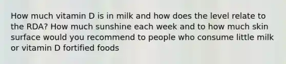 How much vitamin D is in milk and how does the level relate to the RDA? How much sunshine each week and to how much skin surface would you recommend to people who consume little milk or vitamin D fortified foods