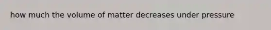 how much the volume of matter decreases under pressure