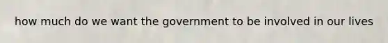 how much do we want the government to be involved in our lives