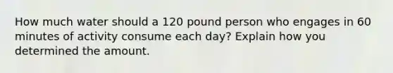 How much water should a 120 pound person who engages in 60 minutes of activity consume each day? Explain how you determined the amount.