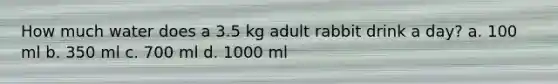 How much water does a 3.5 kg adult rabbit drink a day? a. 100 ml b. 350 ml c. 700 ml d. 1000 ml