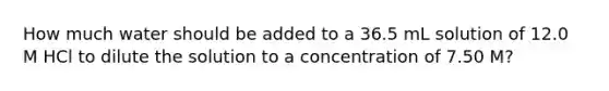 How much water should be added to a 36.5 mL solution of 12.0 M HCl to dilute the solution to a concentration of 7.50 M?