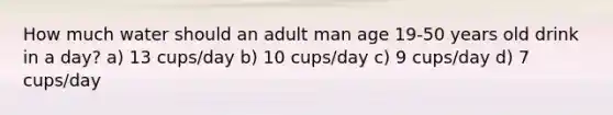 How much water should an adult man age 19-50 years old drink in a day? a) 13 cups/day b) 10 cups/day c) 9 cups/day d) 7 cups/day