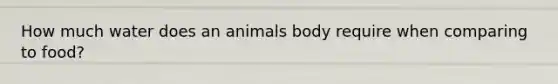 How much water does an animals body require when comparing to food?