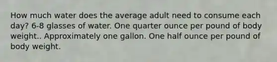 How much water does the average adult need to consume each day? 6-8 glasses of water. One quarter ounce per pound of body weight.. Approximately one gallon. One half ounce per pound of body weight.